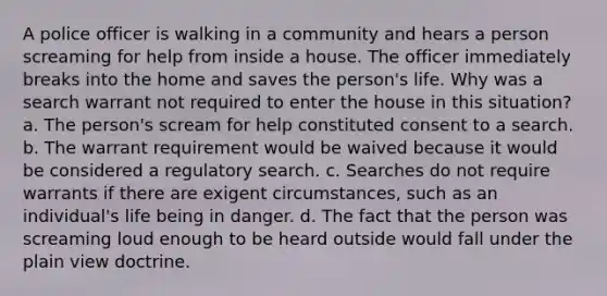 A police officer is walking in a community and hears a person screaming for help from inside a house. The officer immediately breaks into the home and saves the person's life. Why was a search warrant not required to enter the house in this situation? a. The person's scream for help constituted consent to a search. b. The warrant requirement would be waived because it would be considered a regulatory search. c. Searches do not require warrants if there are exigent circumstances, such as an individual's life being in danger. d. The fact that the person was screaming loud enough to be heard outside would fall under the plain view doctrine.