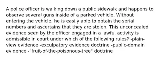 A police officer is walking down a public sidewalk and happens to observe several guns inside of a parked vehicle. Without entering the vehicle, he is easily able to obtain the serial numbers and ascertains that they are stolen. This unconcealed evidence seen by the officer engaged in a lawful activity is admissible in court under which of the following rules? -plain-view evidence -exculpatory evidence doctrine -public-domain evidence -"fruit-of-the-poisonous-tree" doctrine