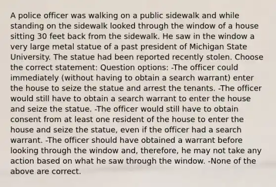 A police officer was walking on a public sidewalk and while standing on the sidewalk looked through the window of a house sitting 30 feet back from the sidewalk. He saw in the window a very large metal statue of a past president of Michigan State University. The statue had been reported recently stolen. Choose the correct statement: Question options: -The officer could immediately (without having to obtain a search warrant) enter the house to seize the statue and arrest the tenants. -The officer would still have to obtain a search warrant to enter the house and seize the statue. -The officer would still have to obtain consent from at least one resident of the house to enter the house and seize the statue, even if the officer had a search warrant. -The officer should have obtained a warrant before looking through the window and, therefore, he may not take any action based on what he saw through the window. -None of the above are correct.