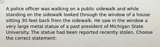 A police officer was walking on a public sidewalk and while standing on the sidewalk looked through the window of a house sitting 30 feet back from the sidewalk. He saw in the window a very large metal statue of a past president of Michigan State University. The statue had been reported recently stolen. Choose the correct statement: