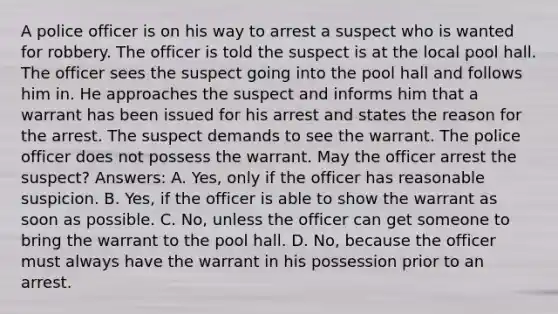 A police officer is on his way to arrest a suspect who is wanted for robbery. The officer is told the suspect is at the local pool hall. The officer sees the suspect going into the pool hall and follows him in. He approaches the suspect and informs him that a warrant has been issued for his arrest and states the reason for the arrest. The suspect demands to see the warrant. The police officer does not possess the warrant. May the officer arrest the suspect? Answers: A. Yes, only if the officer has reasonable suspicion. B. Yes, if the officer is able to show the warrant as soon as possible. C. No, unless the officer can get someone to bring the warrant to the pool hall. D. No, because the officer must always have the warrant in his possession prior to an arrest.