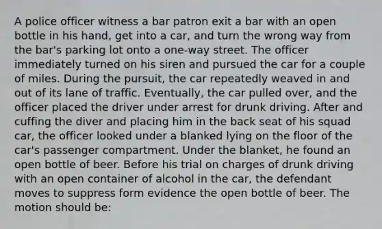 A police officer witness a bar patron exit a bar with an open bottle in his hand, get into a car, and turn the wrong way from the bar's parking lot onto a one-way street. The officer immediately turned on his siren and pursued the car for a couple of miles. During the pursuit, the car repeatedly weaved in and out of its lane of traffic. Eventually, the car pulled over, and the officer placed the driver under arrest for drunk driving. After and cuffing the diver and placing him in the back seat of his squad car, the officer looked under a blanked lying on the floor of the car's passenger compartment. Under the blanket, he found an open bottle of beer. Before his trial on charges of drunk driving with an open container of alcohol in the car, the defendant moves to suppress form evidence the open bottle of beer. The motion should be: