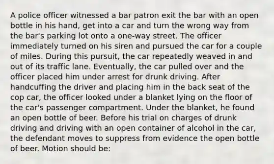 A police officer witnessed a bar patron exit the bar with an open bottle in his hand, get into a car and turn the wrong way from the bar's parking lot onto a one-way street. The officer immediately turned on his siren and pursued the car for a couple of miles. During this pursuit, the car repeatedly weaved in and out of its traffic lane. Eventually, the car pulled over and the officer placed him under arrest for drunk driving. After handcuffing the driver and placing him in the back seat of the cop car, the officer looked under a blanket lying on the floor of the car's passenger compartment. Under the blanket, he found an open bottle of beer. Before his trial on charges of drunk driving and driving with an open container of alcohol in the car, the defendant moves to suppress from evidence the open bottle of beer. Motion should be: