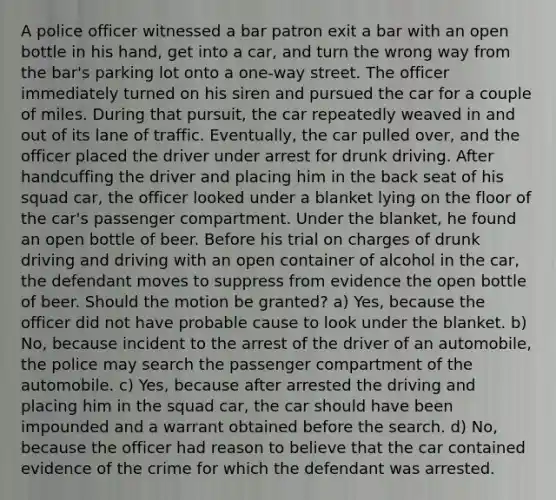 A police officer witnessed a bar patron exit a bar with an open bottle in his hand, get into a car, and turn the wrong way from the bar's parking lot onto a one-way street. The officer immediately turned on his siren and pursued the car for a couple of miles. During that pursuit, the car repeatedly weaved in and out of its lane of traffic. Eventually, the car pulled over, and the officer placed the driver under arrest for drunk driving. After handcuffing the driver and placing him in the back seat of his squad car, the officer looked under a blanket lying on the floor of the car's passenger compartment. Under the blanket, he found an open bottle of beer. Before his trial on charges of drunk driving and driving with an open container of alcohol in the car, the defendant moves to suppress from evidence the open bottle of beer. Should the motion be granted? a) Yes, because the officer did not have probable cause to look under the blanket. b) No, because incident to the arrest of the driver of an automobile, the police may search the passenger compartment of the automobile. c) Yes, because after arrested the driving and placing him in the squad car, the car should have been impounded and a warrant obtained before the search. d) No, because the officer had reason to believe that the car contained evidence of the crime for which the defendant was arrested.