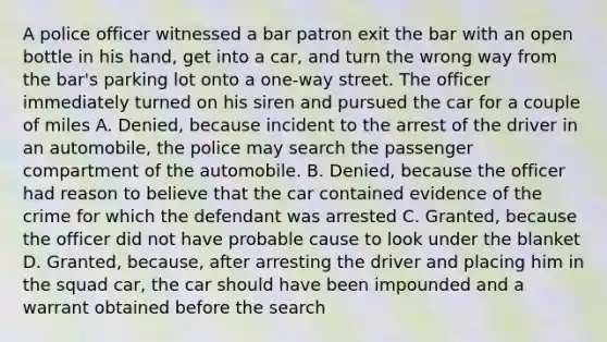 A police officer witnessed a bar patron exit the bar with an open bottle in his hand, get into a car, and turn the wrong way from the bar's parking lot onto a one-way street. The officer immediately turned on his siren and pursued the car for a couple of miles A. Denied, because incident to the arrest of the driver in an automobile, the police may search the passenger compartment of the automobile. B. Denied, because the officer had reason to believe that the car contained evidence of the crime for which the defendant was arrested C. Granted, because the officer did not have probable cause to look under the blanket D. Granted, because, after arresting the driver and placing him in the squad car, the car should have been impounded and a warrant obtained before the search