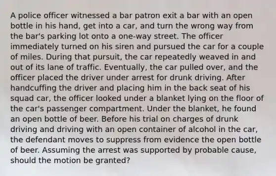 A police officer witnessed a bar patron exit a bar with an open bottle in his hand, get into a car, and turn the wrong way from the bar's parking lot onto a one-way street. The officer immediately turned on his siren and pursued the car for a couple of miles. During that pursuit, the car repeatedly weaved in and out of its lane of traffic. Eventually, the car pulled over, and the officer placed the driver under arrest for drunk driving. After handcuffing the driver and placing him in the back seat of his squad car, the officer looked under a blanket lying on the floor of the car's passenger compartment. Under the blanket, he found an open bottle of beer. Before his trial on charges of drunk driving and driving with an open container of alcohol in the car, the defendant moves to suppress from evidence the open bottle of beer. Assuming the arrest was supported by probable cause, should the motion be granted?