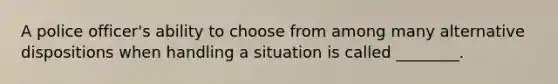 A police officer's ability to choose from among many alternative dispositions when handling a situation is called ________.