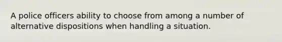 A police officers ability to choose from among a number of alternative dispositions when handling a situation.