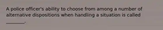 A police officer's ability to choose from among a number of alternative dispositions when handling a situation is called ________.