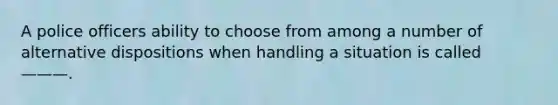 A police officers ability to choose from among a number of alternative dispositions when handling a situation is called ———.