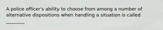 A police officer's ability to choose from among a number of alternative dispositions when handling a situation is called ________