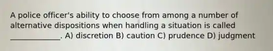 A police officer's ability to choose from among a number of alternative dispositions when handling a situation is called _____________. A) discretion B) caution C) prudence D) judgment