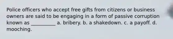 Police officers who accept free gifts from citizens or business owners are said to be engaging in a form of passive corruption known as __________​ a. ​bribery. b. ​a shakedown. c. ​a payoff. d. ​mooching.