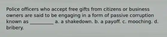 Police officers who accept free gifts from citizens or business owners are said to be engaging in a form of passive corruption known as __________​ ​a. a shakedown. ​b. a payoff. ​c. mooching. d. ​bribery.