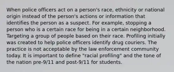 When police officers act on a person's race, ethnicity or national origin instead of the person's actions or information that identifies the person as a suspect. For example, stopping a person who is a certain race for being in a certain neighborhood. Targeting a group of people based on their race. Profiling initially was created to help police officers identify drug couriers. The practice is not acceptable by the law enforcement community today. It is important to define "racial profiling" and the tone of the nation pre-9/11 and post-9/11 for students.