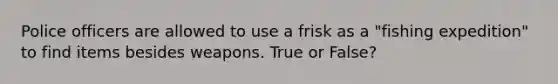 Police officers are allowed to use a frisk as a "fishing expedition" to find items besides weapons. True or False?