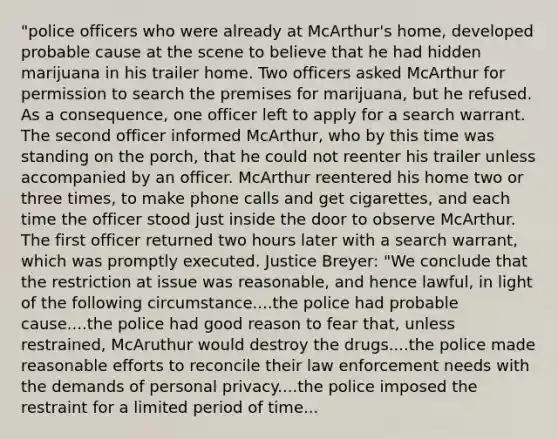 "police officers who were already at McArthur's home, developed probable cause at the scene to believe that he had hidden marijuana in his trailer home. Two officers asked McArthur for permission to search the premises for marijuana, but he refused. As a consequence, one officer left to apply for a search warrant. The second officer informed McArthur, who by this time was standing on the porch, that he could not reenter his trailer unless accompanied by an officer. McArthur reentered his home two or three times, to make phone calls and get cigarettes, and each time the officer stood just inside the door to observe McArthur. The first officer returned two hours later with a search warrant, which was promptly executed. Justice Breyer: "We conclude that the restriction at issue was reasonable, and hence lawful, in light of the following circumstance....the police had probable cause....the police had good reason to fear that, unless restrained, McAruthur would destroy the drugs....the police made reasonable efforts to reconcile their law enforcement needs with the demands of personal privacy....the police imposed the restraint for a limited period of time...