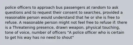 police officers to approach bus passengers at random to ask questions and to request their consent to searches, provided a reasonable person would understand that he or she is free to refuse. A reasonable person might not feel free to refuse if: there is a Threatening presence, drawn weapon, physical touching, tone of voice, number of officers "A police officer who is certain to get his way has no need to shout"