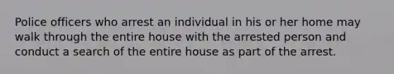 Police officers who arrest an individual in his or her home may walk through the entire house with the arrested person and conduct a search of the entire house as part of the arrest.