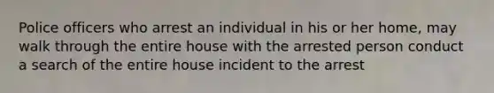 Police officers who arrest an individual in his or her home, may walk through the entire house with the arrested person conduct a search of the entire house incident to the arrest