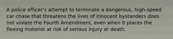 ​A police officer's attempt to terminate a dangerous, high-speed car chase that threatens the lives of innocent bystanders does not violate the Fourth Amendment, even when it places the fleeing motorist at risk of serious injury or death.