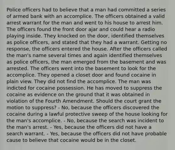 Police officers had to believe that a man had committed a series of armed bank with an accomplice. The officers obtained a valid arrest warrant for the man and went to his house to arrest him. The officers found the front door ajar and could hear a radio playing inside. They knocked on the door, identified themselves as police officers, and stated that they had a warrant. Getting no response, the officers entered the house. After the officers called the man's name several times and again identified themselves as police officers, the man emerged from the basement and was arrested. The officers went into the basement to look for the accomplice. They opened a closet door and found cocaine in plain view. They did not find the accomplice. The man was indicted for cocaine possession. He has moved to suppress the cocaine as evidence on the ground that it was obtained in violation of the Fourth Amendment. Should the court grant the motion to suppress? - No, because the officers discovered the cocaine during a lawful protective sweep of the house looking for the man's accomplice. - No, because the search was incident to the man's arrest. - Yes, because the officers did not have a search warrant. - Yes, because the officers did not have probable cause to believe that cocaine would be in the closet.