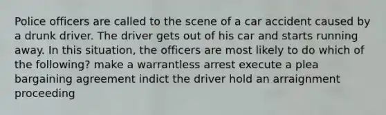 Police officers are called to the scene of a car accident caused by a drunk driver. The driver gets out of his car and starts running away. In this situation, the officers are most likely to do which of the following? make a warrantless arrest execute a plea bargaining agreement indict the driver hold an arraignment proceeding