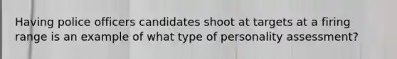 Having police officers candidates shoot at targets at a firing range is an example of what type of personality assessment?