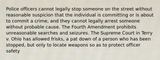 Police officers cannot legally stop someone on the street without reasonable suspicion that the individual is committing or is about to commit a crime, and they cannot legally arrest someone without probable cause. The Fourth Amendment prohibits unreasonable searches and seizures. The Supreme Court in Terry v. Ohio has allowed frisks, a pat down of a person who has been stopped, but only to locate weapons so as to protect officer safety