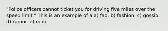 "Police officers cannot ticket you for driving five miles over the speed limit." This is an example of a a) fad. b) fashion. c) gossip. d) rumor. e) mob.