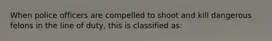 When police officers are compelled to shoot and kill dangerous felons in the line of duty, this is classified as: