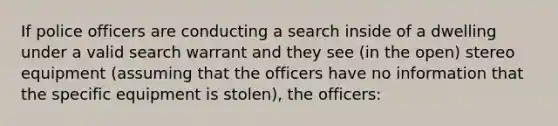 If police officers are conducting a search inside of a dwelling under a valid search warrant and they see (in the open) stereo equipment (assuming that the officers have no information that the specific equipment is stolen), the officers: