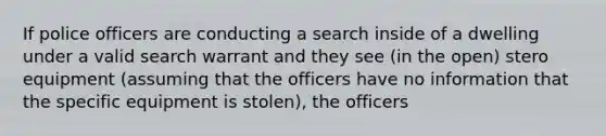 If police officers are conducting a search inside of a dwelling under a valid search warrant and they see (in the open) stero equipment (assuming that the officers have no information that the specific equipment is stolen), the officers