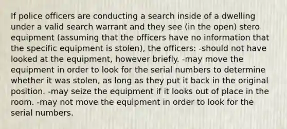 If police officers are conducting a search inside of a dwelling under a valid search warrant and they see (in the open) stero equipment (assuming that the officers have no information that the specific equipment is stolen), the officers: -should not have looked at the equipment, however briefly. -may move the equipment in order to look for the serial numbers to determine whether it was stolen, as long as they put it back in the original position. -may seize the equipment if it looks out of place in the room. -may not move the equipment in order to look for the serial numbers.