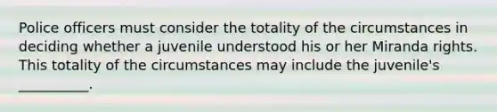 Police officers must consider the totality of the circumstances in deciding whether a juvenile understood his or her Miranda rights. This totality of the circumstances may include the juvenile's __________.