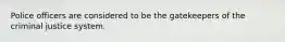 Police officers are considered to be the gatekeepers of the criminal justice system.