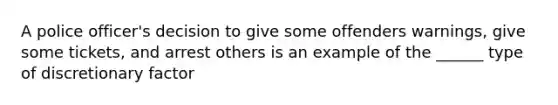 A police officer's decision to give some offenders warnings, give some tickets, and arrest others is an example of the ______ type of discretionary factor