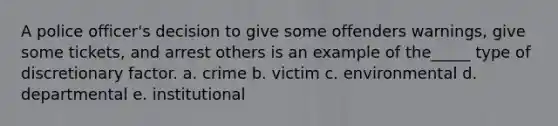 A police officer's decision to give some offenders warnings, give some tickets, and arrest others is an example of the_____ type of discretionary factor. a. crime b. victim c. environmental d. departmental e. institutional