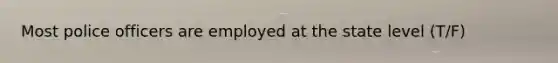 Most police officers are employed at the state level (T/F)