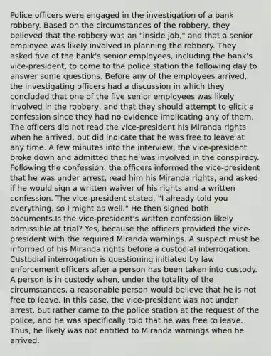 Police officers were engaged in the investigation of a bank robbery. Based on the circumstances of the robbery, they believed that the robbery was an "inside job," and that a senior employee was likely involved in planning the robbery. They asked five of the bank's senior employees, including the bank's vice-president, to come to the police station the following day to answer some questions. Before any of the employees arrived, the investigating officers had a discussion in which they concluded that one of the five senior employees was likely involved in the robbery, and that they should attempt to elicit a confession since they had no evidence implicating any of them. The officers did not read the vice-president his Miranda rights when he arrived, but did indicate that he was free to leave at any time. A few minutes into the interview, the vice-president broke down and admitted that he was involved in the conspiracy. Following the confession, the officers informed the vice-president that he was under arrest, read him his Miranda rights, and asked if he would sign a written waiver of his rights and a written confession. The vice-president stated, "I already told you everything, so I might as well." He then signed both documents.Is the vice-president's written confession likely admissible at trial? Yes, because the officers provided the vice-president with the required Miranda warnings. A suspect must be informed of his Miranda rights before a custodial interrogation. Custodial interrogation is questioning initiated by law enforcement officers after a person has been taken into custody. A person is in custody when, under the totality of the circumstances, a reasonable person would believe that he is not free to leave. In this case, the vice-president was not under arrest, but rather came to the police station at the request of the police, and he was specifically told that he was free to leave. Thus, he likely was not entitled to Miranda warnings when he arrived.