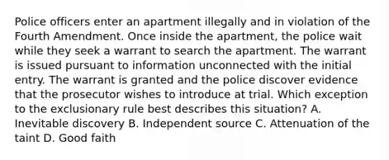 Police officers enter an apartment illegally and in violation of the Fourth Amendment. Once inside the apartment, the police wait while they seek a warrant to search the apartment. The warrant is issued pursuant to information unconnected with the initial entry. The warrant is granted and the police discover evidence that the prosecutor wishes to introduce at trial. Which exception to the exclusionary rule best describes this situation? A. Inevitable discovery B. Independent source C. Attenuation of the taint D. Good faith