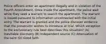 Police officers enter an apartment illegally and in violation of the Fourth Amendment. Once inside the apartment, the police wait while they seek a warrant to search the apartment. The warrant is issued pursuant to information unconnected with the initial entry. The warrant is granted and the police discover evidence that the prosecutor wishes to introduce at trial. Which exception to the exclusionary rule best describes this situation? (A) Inevitable discovery (B) Independent source (C) Attenuation of the taint (D) Good faith