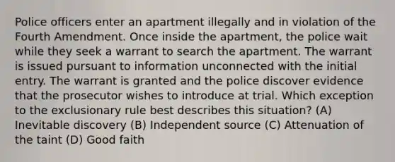 Police officers enter an apartment illegally and in violation of the Fourth Amendment. Once inside the apartment, the police wait while they seek a warrant to search the apartment. The warrant is issued pursuant to information unconnected with the initial entry. The warrant is granted and the police discover evidence that the prosecutor wishes to introduce at trial. Which exception to the exclusionary rule best describes this situation? (A) Inevitable discovery (B) Independent source (C) Attenuation of the taint (D) Good faith