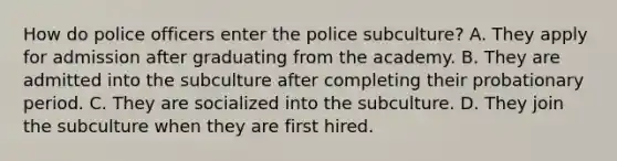 How do police officers enter the police subculture? A. They apply for admission after graduating from the academy. B. They are admitted into the subculture after completing their probationary period. C. They are socialized into the subculture. D. They join the subculture when they are first hired.