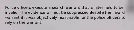 Police officers execute a search warrant that is later held to be invalid. The evidence will not be suppressed despite the invalid warrant if it was objectively reasonable for the police officers to rely on the warrant.