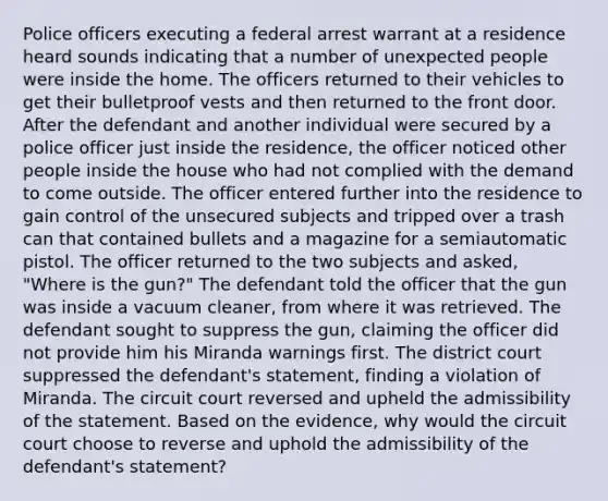 Police officers executing a federal arrest warrant at a residence heard sounds indicating that a number of unexpected people were inside the home. The officers returned to their vehicles to get their bulletproof vests and then returned to the front door. After the defendant and another individual were secured by a police officer just inside the residence, the officer noticed other people inside the house who had not complied with the demand to come outside. The officer entered further into the residence to gain control of the unsecured subjects and tripped over a trash can that contained bullets and a magazine for a semiautomatic pistol. The officer returned to the two subjects and asked, "Where is the gun?" The defendant told the officer that the gun was inside a vacuum cleaner, from where it was retrieved. The defendant sought to suppress the gun, claiming the officer did not provide him his Miranda warnings first. The district court suppressed the defendant's statement, finding a violation of Miranda. The circuit court reversed and upheld the admissibility of the statement. Based on the evidence, why would the circuit court choose to reverse and uphold the admissibility of the defendant's statement?