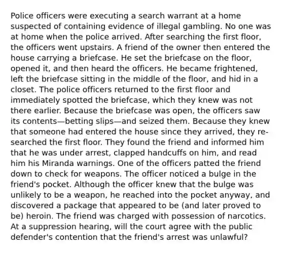 Police officers were executing a search warrant at a home suspected of containing evidence of illegal gambling. No one was at home when the police arrived. After searching the first floor, the officers went upstairs. A friend of the owner then entered the house carrying a briefcase. He set the briefcase on the floor, opened it, and then heard the officers. He became frightened, left the briefcase sitting in the middle of the floor, and hid in a closet. The police officers returned to the first floor and immediately spotted the briefcase, which they knew was not there earlier. Because the briefcase was open, the officers saw its contents—betting slips—and seized them. Because they knew that someone had entered the house since they arrived, they re-searched the first floor. They found the friend and informed him that he was under arrest, clapped handcuffs on him, and read him his Miranda warnings. One of the officers patted the friend down to check for weapons. The officer noticed a bulge in the friend's pocket. Although the officer knew that the bulge was unlikely to be a weapon, he reached into the pocket anyway, and discovered a package that appeared to be (and later proved to be) heroin. The friend was charged with possession of narcotics. At a suppression hearing, will the court agree with the public defender's contention that the friend's arrest was unlawful?