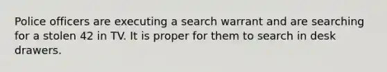 Police officers are executing a search warrant and are searching for a stolen 42 in TV. It is proper for them to search in desk drawers.