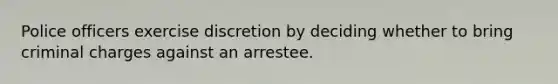 Police officers exercise discretion by deciding whether to bring criminal charges against an arrestee.