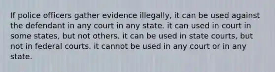 If police officers gather evidence illegally, it can be used against the defendant in any court in any state. it can used in court in some states, but not others. it can be used in state courts, but not in federal courts. it cannot be used in any court or in any state.